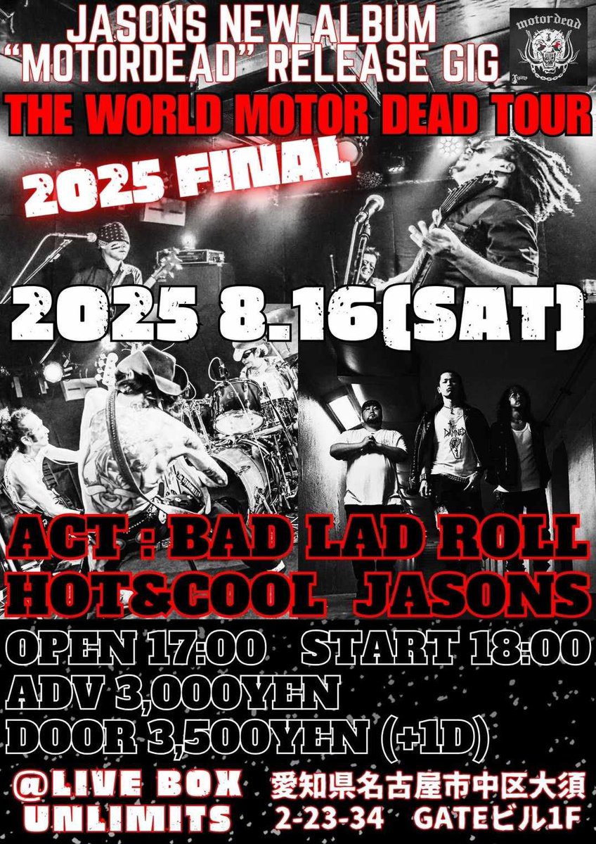 2025年8月16日 (Sat)はコチラ！

THE WORLD MOTOR DEAD TOUR 2025 FINAL

BAD LAD ROLL / HOT＆COOL / JASONS

OPEN 17:00 / START 18:00
ADV￥3,000- / DOOR￥3,500-(1D別￥600-)