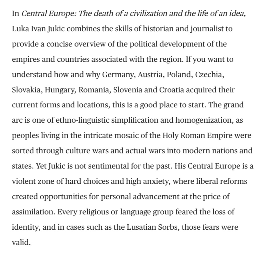 “If you want to understand how and why Germany, Austria, Poland, Czechia, Slovakia, Hungary, Romania, Slovenia and Croatia acquired their current forms and locations, this is a good place to start. The grand arc is one of ethno-linguistic simplification and homogenisation as