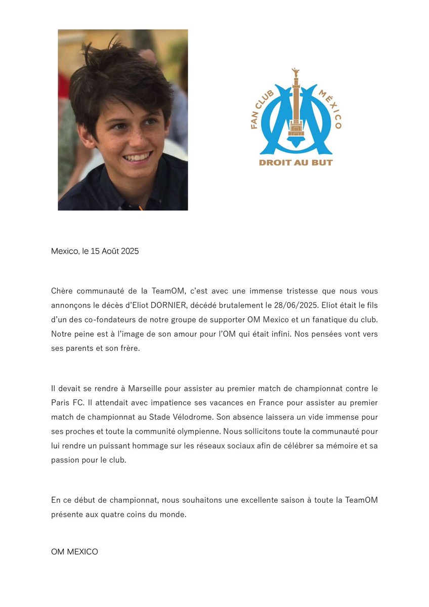OM Mexico - Groupe officiel des supporters au MX (@om__mx) on Twitter photo Chère #TeamOM, c'est avec une immense tristesse que nous vous annonçons le décès brutal d'un de nos jeunes membres, Eliot Dornier, grand supporter de <a href="/OM_Officiel/">Olympique de Marseille</a>. Nous sollicitons la solidarité de la communauté afin de lui rendre hommage, comme détaillé dans ce communiqué: Chère #TeamOM, c'est avec une immense tristesse que nous vous annonçons le décès brutal d'un de nos jeunes membres, Eliot Dornier, grand supporter de <a href="/OM_Officiel/">Olympique de Marseille</a>. Nous sollicitons la solidarité de la communauté afin de lui rendre hommage, comme détaillé dans ce communiqué: