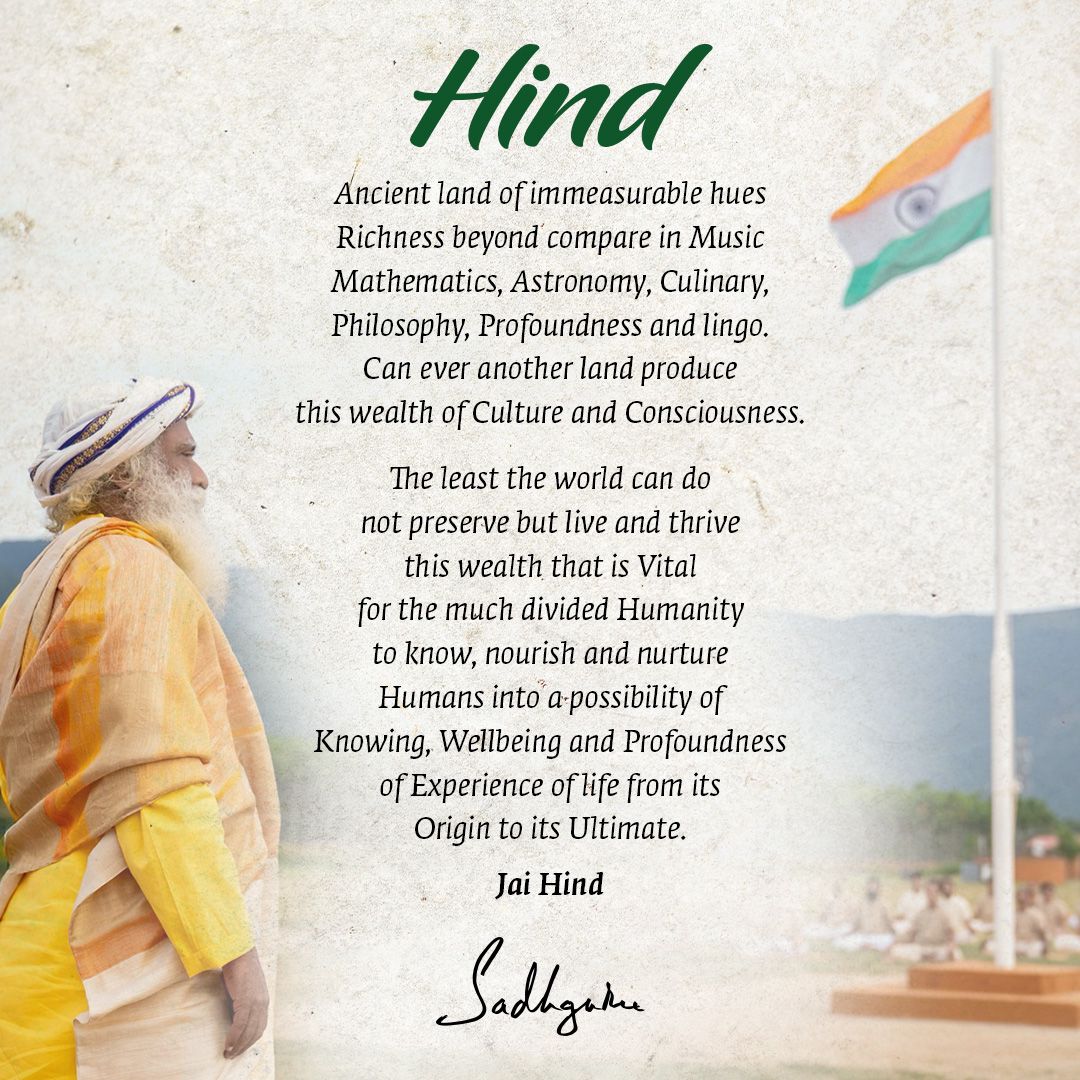 Hind

Ancient land of immeasurable hues
Richness beyond compare in Music
Mathematics, Astronomy, Culinary,
Philosophy, Profoundness and lingo.
Can ever another land produce
this wealth of Culture and Consciousness.

The least the world can do
not preserve but live and thrive
this