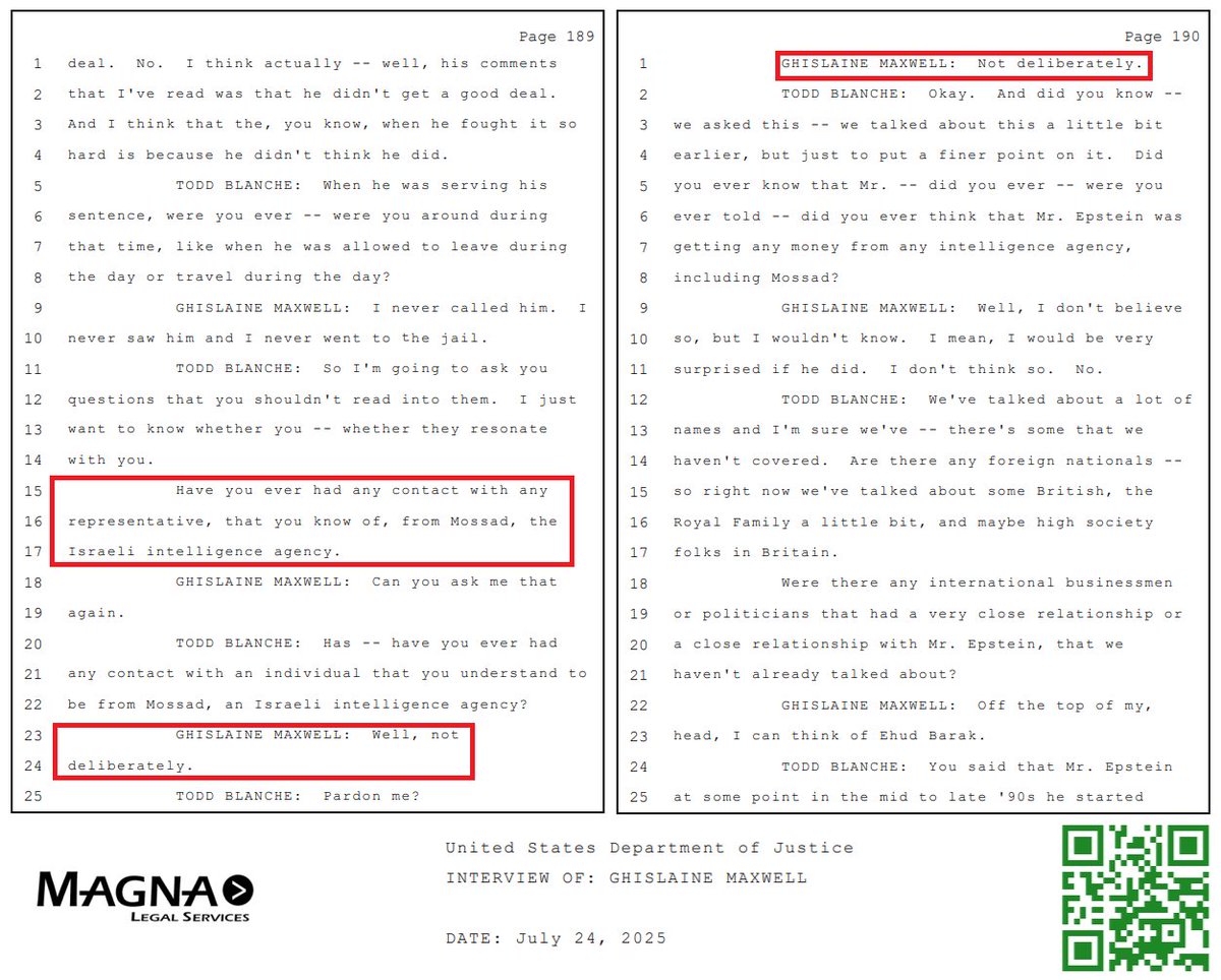NotOpCue's tweet photo. 🎙️🎙️🎙️ Maxwell Interview Declassification: 

🇮🇱 Maxwell Confirms MOSSAD Affiliation 🇮🇱

a.k.a. The Zionist Israeli Intelligence Agency 
a.k.a. Israeli Secret Intelligence Service (I.S.I.S) 
https://t.co/xyeakCND1B

@TheJusticeDept Interview Transcript Day 1 PDF:
https://t.co/4bFcMttfIV

Page 189

TODD BLANCHE: So I'm going to ask you
12 questions that you shouldn't read into them. I just
13 want to know whether you -- whether they resonate
14 with you.
15 Have you ever had any contact with any
16 representative, that you know of, from Mossad, the
17 Israeli intelligence agency.

18 GHISLAINE MAXWELL: Can you ask me that
19 again.

20 TODD BLANCHE: Has -- have you ever had
21 any contact with an individual that you understand to
22 be from Mossad, an Israeli intelligence agency?

23 GHISLAINE MAXWELL: Well, not
24 deliberately.

25 TODD BLANCHE: Pardon me?

Page 190

1 GHISLAINE MAXWELL: Not deliberately.

2 TODD BLANCHE: Okay. And did you know --
3 we asked this -- we talked about this a little bit
4 earlier, but just to put a finer point on it. Did
5 you ever know that Mr. -- did you ever -- were you
6 ever told -- did you ever think that Mr. Epstein was
7 getting any money from any intelligence agency,
8 including Mossad?

9 GHISLAINE MAXWELL: Well, I don't believe
10 so, but I wouldn't know. I mean, I would be very
11 surprised if he did. I don't think so. No.

cc: @DAGToddBlanche @Israel