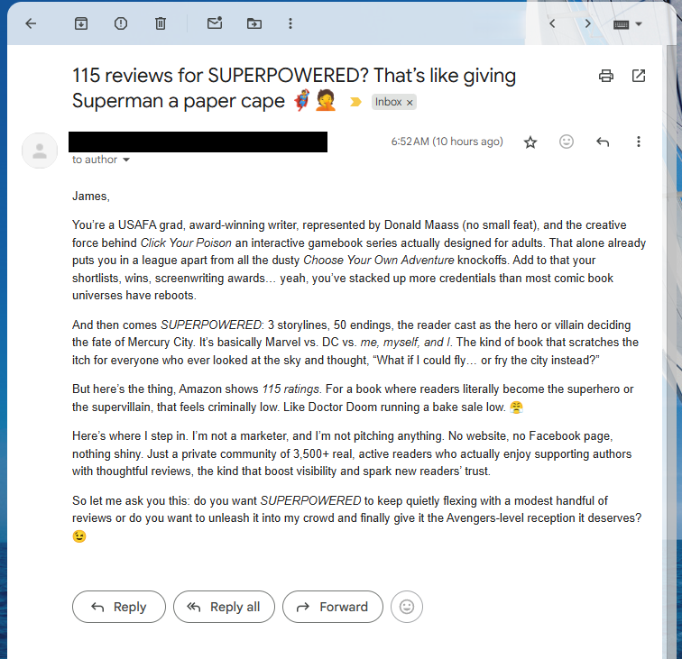 ClickYourPoison's tweet photo. This certainly is a creative pitch, I'll give them that. I get a lot of spam from the cottage industry preying on the hopes of writers, but this one was too funny not to share. Also, take this as your periodic reminder to leave reviews! 😁 https://t.co/3lOayF2cY7