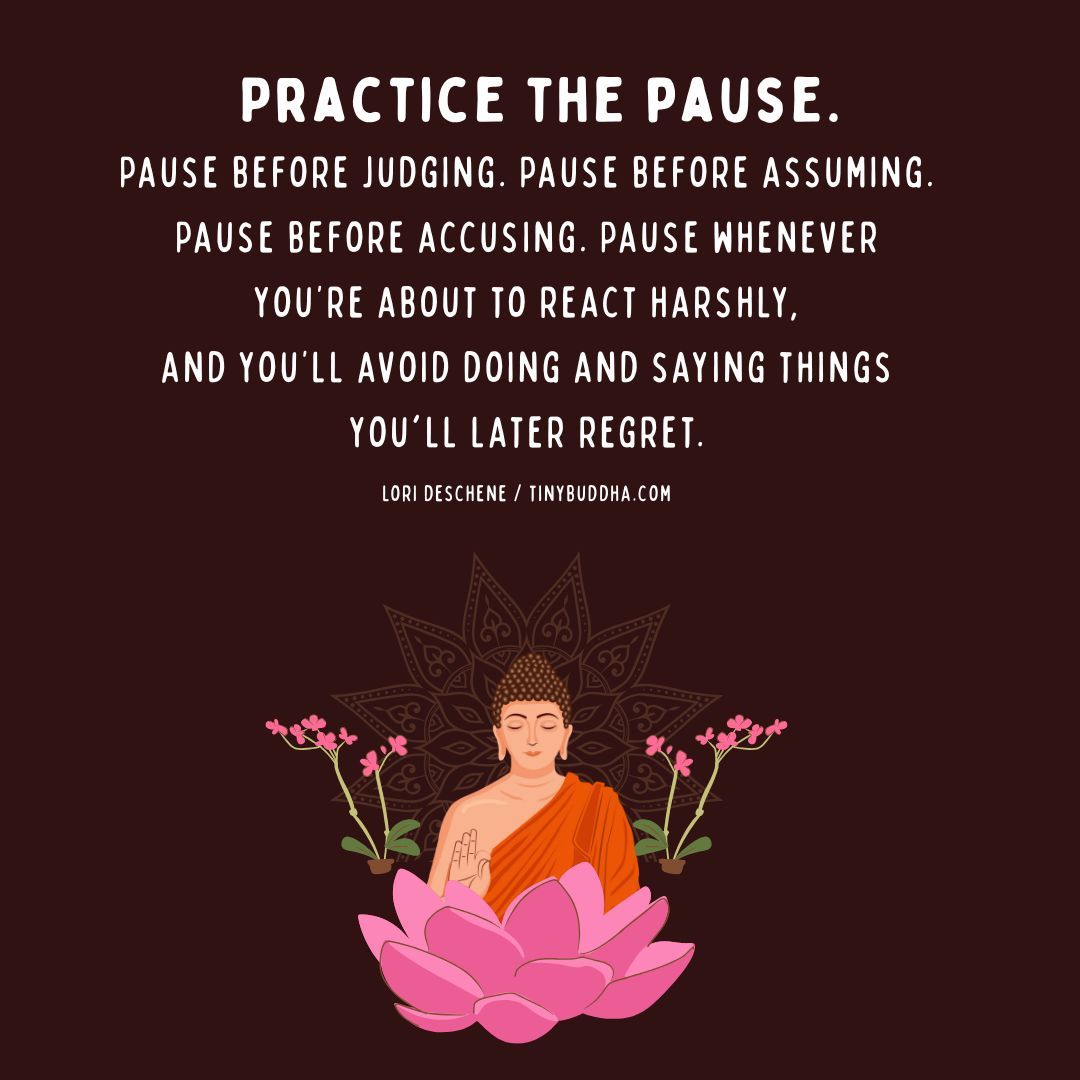 "Practice the pause. Pause before judging. Pause before assuming. Pause before accusing. Pause whenever you're about to react harshly and you'll avoid doing and saying things you'll later regret.” ~Lori Deschene