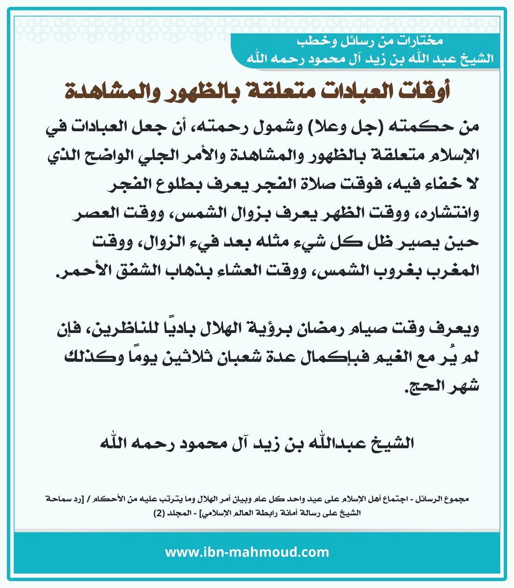 *أوقات العبادات متعلقة بالظهور والمشاهدة*

" من حكمته (جل وعلا) وشمول رحمته، أن جعل العبادات في الإسلام متعلقة بالظهور والمشاهدة والأمر الجلي الواضح الذي لا خفاء فيه، فوقت صلاة الفجر يعرف بطلوع الفجر وانتشاره، ووقت الظهر يعرف بزوال الشمس، ووقت العصر حين يصير ظل كل شيء مثله بعد