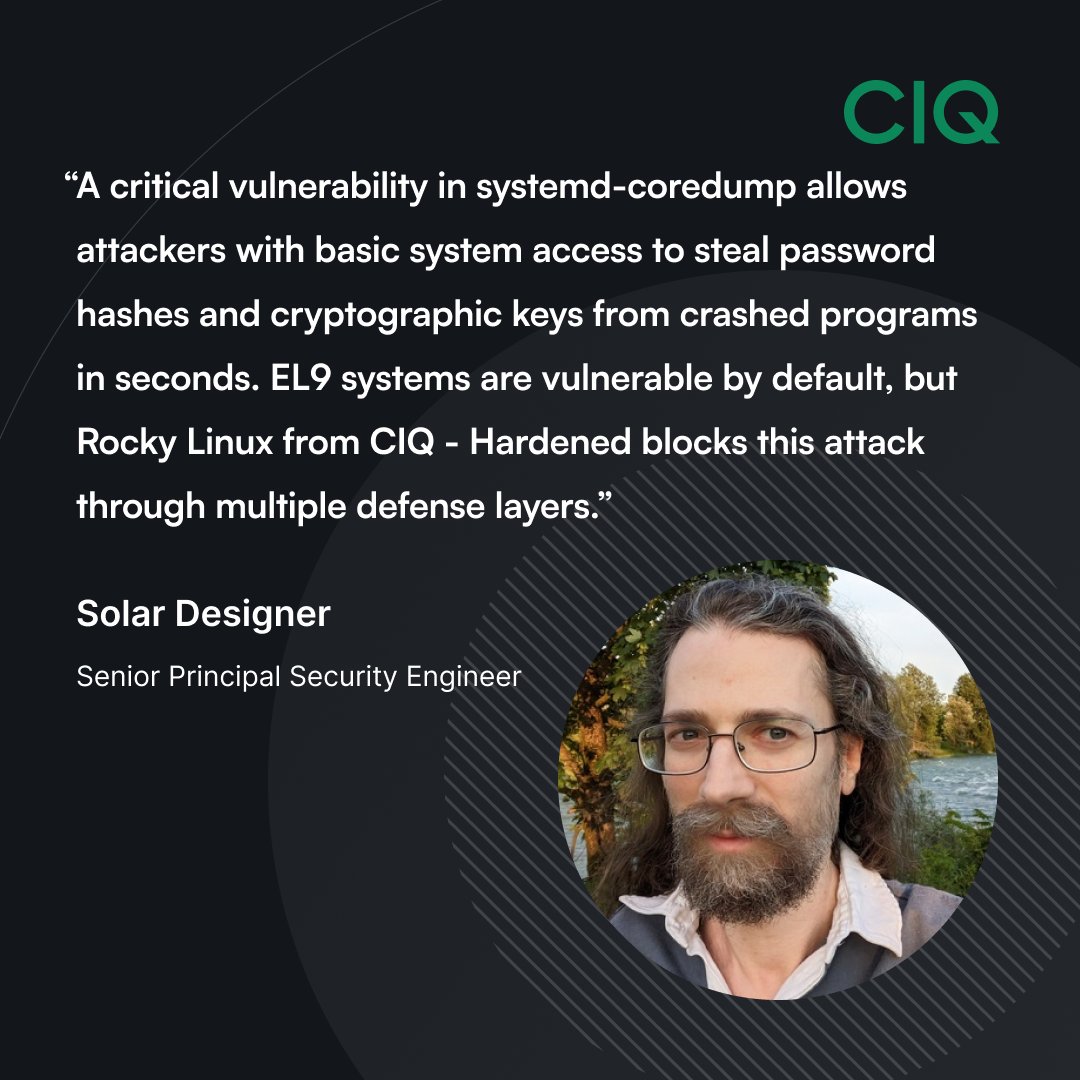 A critical vulnerability in systemd-coredump remains unfixed in Enterprise Linux 9, allowing attackers to steal password hashes and cryptographic keys within seconds - but Rocky Linux from CIQ - Hardened (RLC-H) mitigates this

Read Solar Designer's full blog post:
