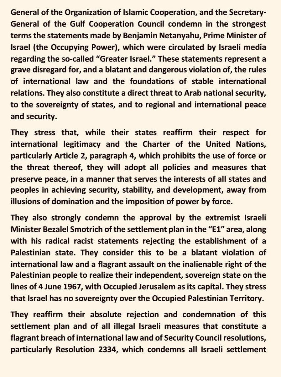 ForeignMinistry's tweet photo. Joint Statement by the Foreign Ministers of 31 Arab and Islamic Countries and the Secretaries-General of the League of Arab States, the Organization of Islamic Cooperation, and the Gulf Cooperation Council

The Foreign Ministers of the Hashemite Kingdom of Jordan, the People's Democratic Republic of Algeria, the Kingdom of Bahrain, the People’s Republic of Bangladesh, the Republic of Chad, the Union of the Comoros, the Republic of Djibouti, the Arab Republic of Egypt, the Republic of The Gambia, the Republic of Indonesia, Republic of Iraq, the State of Kuwait, the Republic of Lebanon, the State of Libya, the Republic of Maldives, the Islamic Republic of Mauritania, the Kingdom of Morocco, the Federal Republic of Nigeria, the Sultanate of Oman, the Islamic Republic of Pakistan, the State of Palestine, the State of Qatar, the Kingdom of Saudi Arabia, the Republic of Senegal, the Republic of Sierra Leone, the Federal Republic of Somalia, the Republic of the Sudan, the Syrian Arab Republic, the Republic of Türkiye, the United Arab Emirates, the Republic of Yemen and the Secretary-General of the League of Arab States, the Secretary-General of the Organization of Islamic Cooperation, and the Secretary-General of the Gulf Cooperation Council condemn in the strongest terms the statements made by Benjamin Netanyahu, Prime Minister of Israel (the Occupying Power), which were circulated by Israeli media regarding the so-called “Greater Israel.” These statements represent a grave disregard for, and a blatant and dangerous violation of, the rules of international law and the foundations of stable international relations. They also constitute a direct threat to Arab national security, to the sovereignty of states, and to regional and international peace and security.

They stress that, while their states reaffirm their respect for international legitimacy and the Charter of the United Nations, particularly Article 2, paragraph 4, which prohibits the use of force or the threat thereof, they will adopt all policies and measures that preserve peace, in a manner that serves the interests of all states and peoples in achieving security, stability, and development, away from illusions of domination and the imposition of power by force.

They also strongly condemn the approval by the extremist Israeli Minister Bezalel Smotrich of the settlement plan in the “E1” area, along with his radical racist statements rejecting the establishment of a Palestinian state. They consider this to be a blatant violation of international law and a flagrant assault on the inalienable right of the Palestinian people to realize their independent, sovereign state on the lines of 4 June 1967, with Occupied Jerusalem as its capital. They stress that Israel has no sovereignty over the Occupied Palestinian Territory.

They reaffirm their absolute rejection and condemnation of this settlement plan and of all illegal Israeli measures that constitute a flagrant breach of international law and of Security Council resolutions, particularly Resolution 2334, which condemns all Israeli settlement activities aimed at altering the demographic composition, character, and legal status of the Occupied Palestinian Territory since 1967, including East Jerusalem, the capital of the State of Palestine. They also reaffirm the advisory opinion of the International Court of Justice, which emphasized the illegality of Israel’s occupation of Palestinian territory, and underscored the need to end it immediately, to remove its consequences, and to provide reparations for the damages caused.

They warn of the grave dangers of Israeli intentions and policies aimed at annexing Palestinian territory, and warn of the dangers of the continued expansionist settlement policy in the Occupied West Bank pursued by the extremist Israeli government, including attempts targeting Islamic and Christian Holy Sites, foremost among them Al-Aqsa Mosque/Al-Haram Al-Sharif; settler terrorism; daily incursions into Palestinian cities, towns, and refugee camps; the systematic destruction of Palestinian refugee camps and the displacement of Palestinian civilians from their homes. These actions directly fuel cycles of violence and conflict and undermine prospects for achieving just and comprehensive peace in the region. They also warn against reliance on ideological and racist delusions, which risk fueling the conflict in ways that are difficult to control or predict, thereby threatening both regional and international security and stability.

In a related context, they reiterate their rejection and condemnation of Israel’s crimes of aggression, genocide, and ethnic cleansing. They reaffirm the need for a ceasefire in the Gaza Strip, along with ensuring unconditional humanitarian access to end the policy of systematic starvation that Israel is pursuing as a weapon of genocide. This requires the immediate lifting of Israel’s deadly blockade on the Strip, the opening of Israel’s crossings with Gaza, and holding Israel, as the Occupying Power, fully responsible for the consequences of its crimes in the Gaza Strip, including the collapse of the health and relief systems. The Foreign Ministers also reiterate their unequivocal rejection of the displacement of the Palestinian people in any form and under any pretext, and call on the international community to exert pressure on Israel to end its aggression and to fully withdraw from the Gaza Strip, in preparation for enabling the creation of conditions conducive to the implementation of the Arab-Islamic plan for early recovery efforts and the reconstruction of the Gaza Strip.

They reaffirm that the Gaza Strip is an integral part of the Occupied Palestinian Territory, and emphasize the need for the State of Palestine to assume governance responsibilities in the Gaza Strip as in the West Bank, including East Jerusalem, with Arab and international support, and within the political program of the Palestine Liberation Organization, the sole legitimate representative of the Palestinian people, and under a single governing authority, a single legal system, and a single legitimate weapon.

In this regard, they call on the international community, especially the permanent members of the Security Council, particularly the United States of America, to shoulder their legal and moral responsibilities and to take immediate action to compel Israel to halt its ongoing aggression against the Gaza Strip and its dangerous escalation in the Occupied West Bank, to stop the illusory and inciting statements made by its officials, and to provide international protection to the Palestinian people. They further call for enabling the Palestinian people to obtain their legitimate rights, foremost among them the right to establish their independent sovereign state on their national soil, and for holding accountable those responsible for crimes and violations against the Palestinian people.

#Jordan
