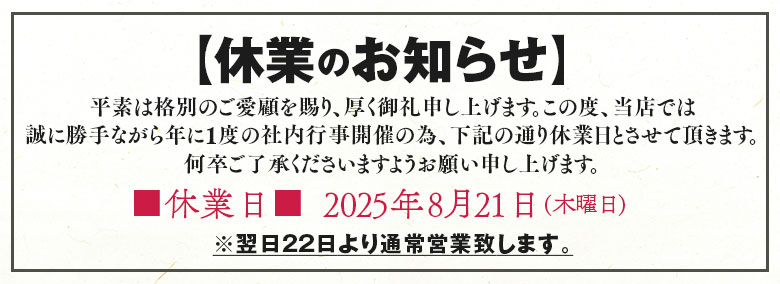【休業のお知らせ】

平素は格別のご愛顧を賜り、厚く御礼申し上げます。
この度、当店では誠に勝手ながら年に1度の社内行事開催の為、下記の通り休業日とさせて頂きます。
何卒ご了承くださいますようお願い申し上げます。

■休業日■
2025年8月21日(木曜日)
※翌日22日より通常営業致します。