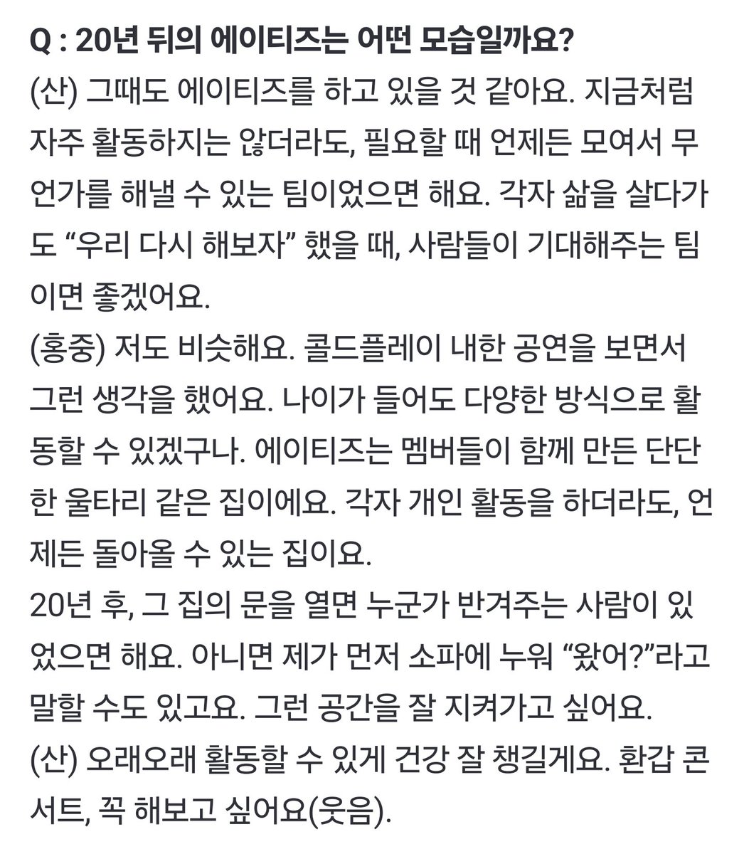Q : 20년 뒤의 에이티즈는 어떤 모습일까요?
🐱그때도 에이티즈를 하고 있을 것 같아요. 지금처럼 자주 활동하지는 않더라도, 필요할 때 언제든 모여서 무언가를 해낼 수 있는 팀이었으면 해요. 각자 삶을 살다가도 “우리 다시 해보자” 했을 때, 사람들이 기대해주는 팀이면 좋겠어요.
오래오래 활동할