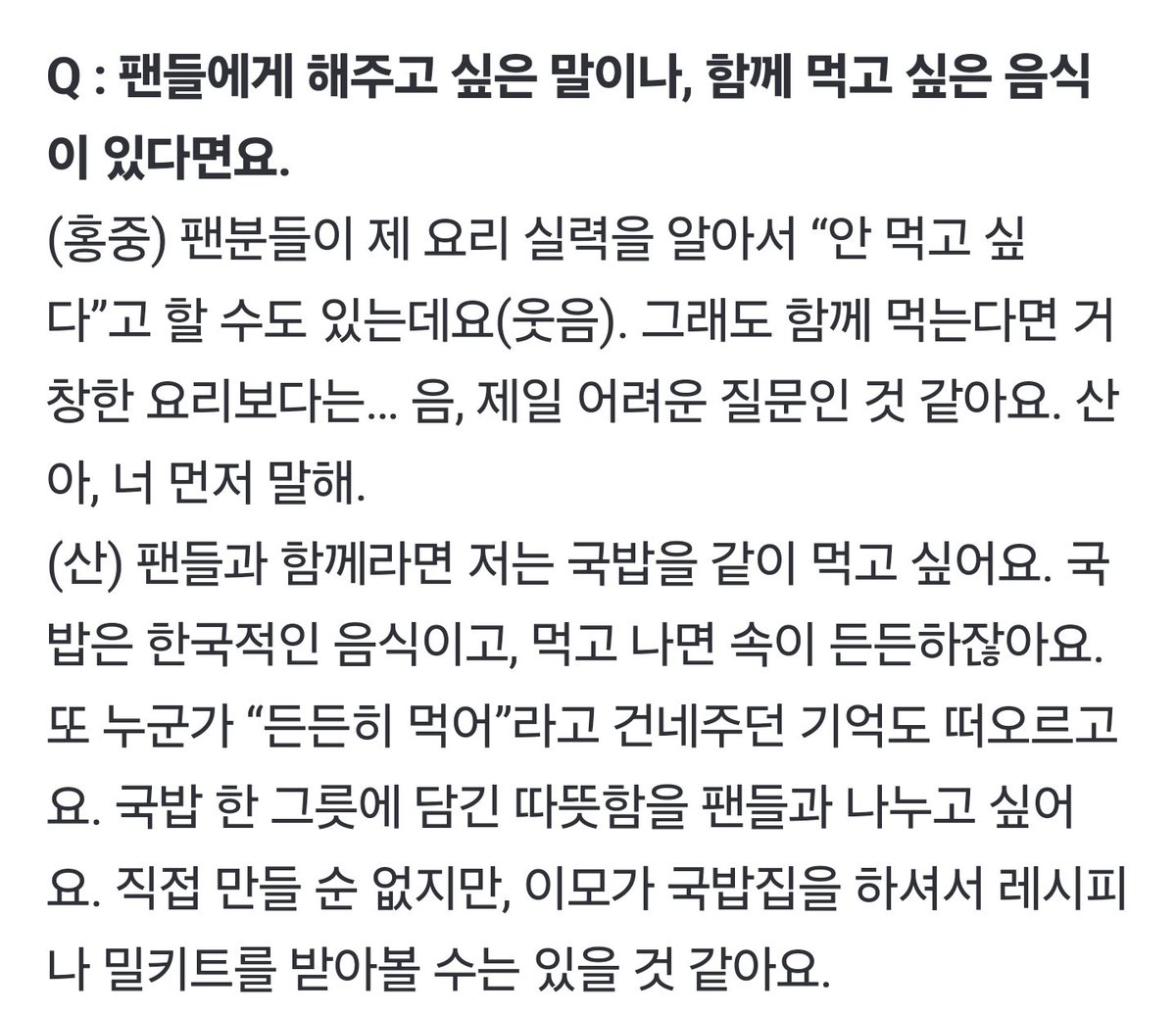 🐱팬들과 함께라면 저는 국밥을 같이 먹고 싶어요. 국밥은 한국적인 음식이고, 먹고 나면 속이 든든하잖아요. 또 누군가 “든든히 먹어”라고 건네주던 기억도 떠오르고요. 국밥 한 그릇에 담긴 따뜻함을 팬들과 나누고 싶어요. 직접 만들 순 없지만, 이모가 국밥집을 하셔서 레시피나 밀키트를 받아볼