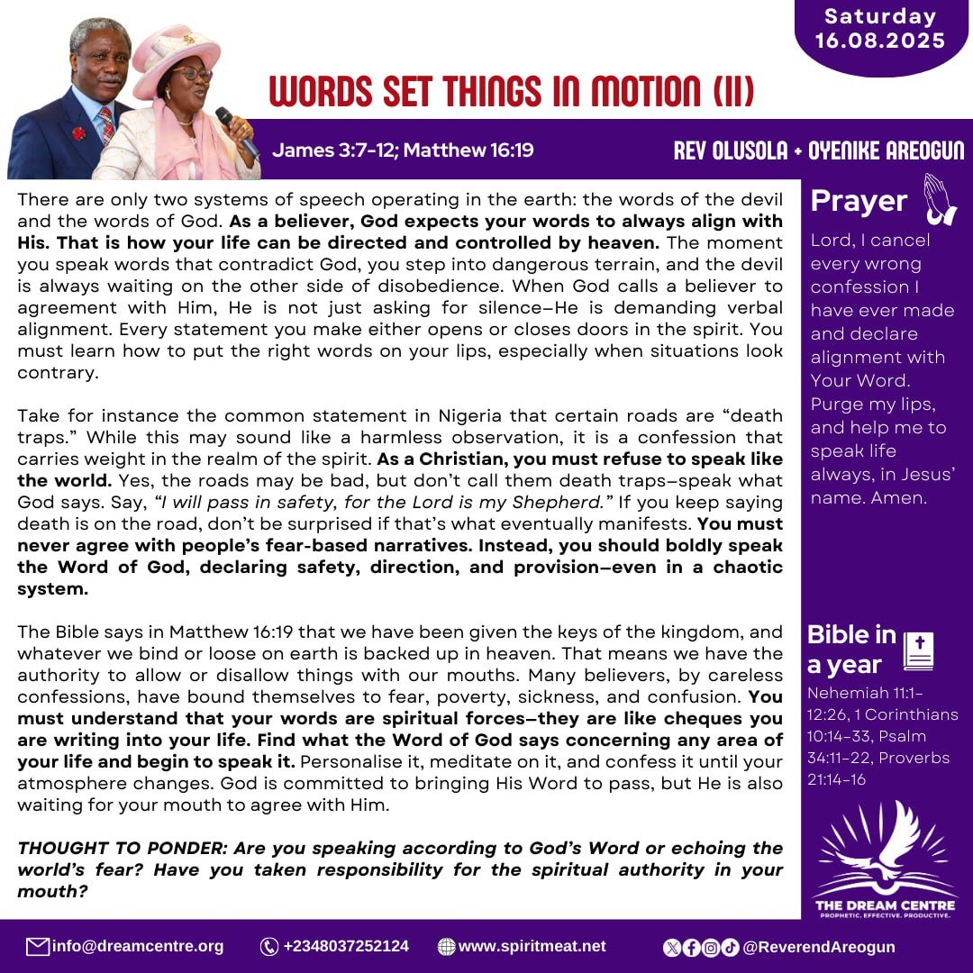 SPIRIT MEAT DAILY DEVOTIONAL BY REV OLUSOLA &amp; REV OYENIKE AREOGUN
Saturday, August 16, 2025

TOPIC: WORDS SET THINGS IN MOTION (2)
James 3:7-12, Matthew 16:19

You must never agree with people's fear-based narratives. Instead you should speak God's word boldly!!!!

Read and be
