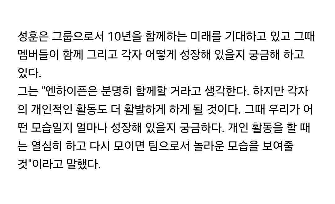 สัม #SUNGHOON Los Angeles Times

ซองฮุนตั้งตารอคอยอนาคตของฐานะวงที่อยู่ร่วมกันมา 10ปี อยากรู้ว่าการเติบโตตอนนั้นของเมมเบอร์ในฐานะวงและเดี่ยวแต่ละคนจะเป็นอย่างไร

เขาบอกว่า “ผมคิดว่าเอนไฮเพนจะอยู่ด้วยกันอย่างแน่นอน แต่ก็คงจะต้องมีงานส่วนตัวที่กระตือรือร้นด้วยเหมือนกัน