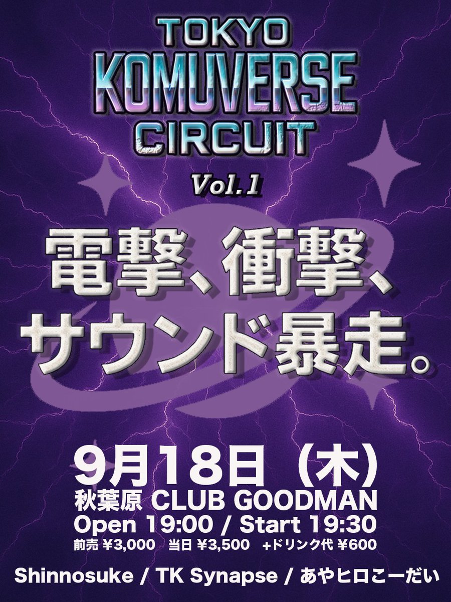 ⚡TOKYO KOMUVERSE CIRCUIT Vol.1⚡

Shinnosuke / TK Synapse / あやヒロこーだい
🔥電撃、衝撃、サウンド暴走。

🪩9/18(木) 秋葉原 CLUB GOODMAN
open 19:00 / start 19:30
前売 ¥3,000　当日 ¥3,500　+ドリンク代 ¥600

✨チケット予約
club.goodman2020.com/events/30869

#KOMUVERSE_CRCT
#CLUBGOODMAN