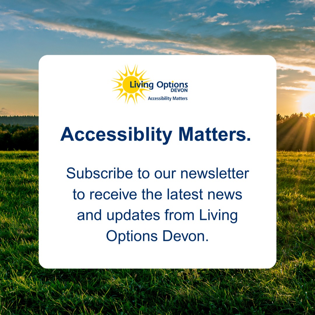 Want to stay up to date with everything happening at Living Options Devon?

Our monthly newsletter brings you the latest news, updates, and stories from our charity — all delivered straight to your inbox.

Sign up now on our website: livingoptions.org