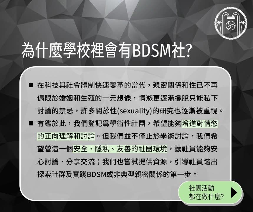 【114-1學期 社員招募中】
我們是台大BDSM社！我們致力於在校園中打造一個情慾正向的言論空間，推廣對BDSM的認識，並維護一個安全、隱私的社團環境，讓社員得以自在地討論互動。 為了幫助大家瞭解我們的社團，我們製作了懶人包，歡迎大家按讚、分享。 入社表單連結放在這串文字的最後，歡迎加入我們！