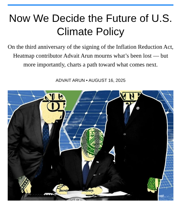 Today, for the third anniversary of the Inflation Reduction Act, I'm in <a href="/heatmap_news/">Heatmap News</a> taking stock of how far our climate policy went, and how far it could still go.