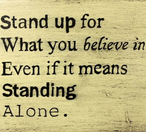 Stand up for what you believe in. If you don't stand up for what is right, then who will? It takes much courage to stand up to people we know, and just as much to stand up to people we don't know, or who don't like us.