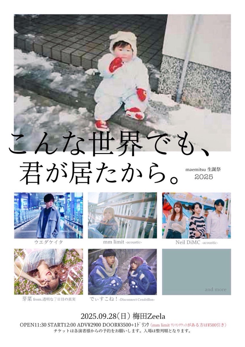 2025.09.28(日) 梅田Zeela
2025 maemitsu生誕祭‼︎
『こんな世界でも、君が居たから。』

OPEN 11:30 / START 12:00
ADV ¥2,900 / DOOR ¥3,500

mm limit -acoustic-
ウエダケイタ
でぃすこね(Disconnect Cendrillon)
Neil DiMC -acoustic-
芽奈 from 透明な７日目の真実
※残り1アーティスト後日解禁