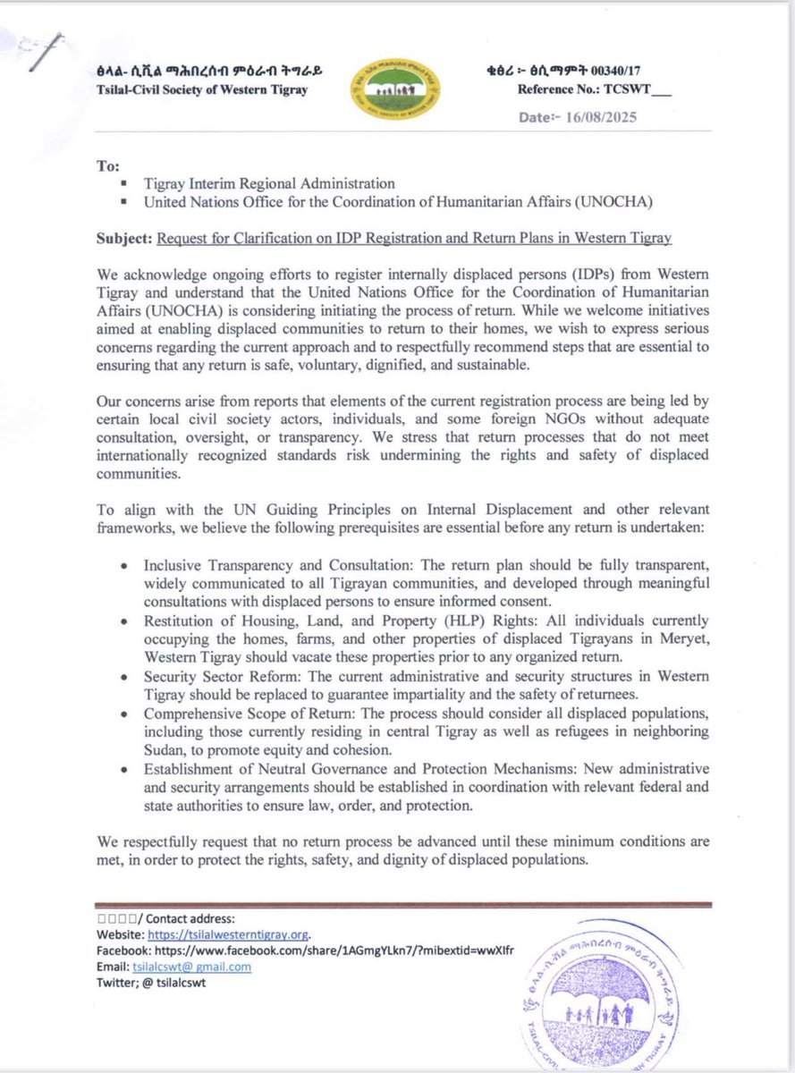 Tmhtvnews's tweet photo. Statement on IDP Registration and Return Plans in Western Tigray

Tsilal–Civil Society of Western Tigray has issued a formal letter to the Tigray Interim Regional Administration and UNOCHA regarding the ongoing registration of internally displaced persons (IDPs) and the proposed return process.

While welcoming initiatives that support displaced communities in returning to their homes, we have expressed serious concerns about the current approach and emphasized that any return must be safe, voluntary, dignified, and sustainable.

We urge that key conditions—such as transparency, restitution of property, security reform, and inclusive consultation—be met before any return process is advanced.

Read the full statement here:

To:
 Tigray Interim Regional Administration
 United Nations Office for the Coordination of Humanitarian Affairs (UNOCHA)

Subject: Request for Clarification on IDP Registration and Return Plans in Western Tigray

We acknowledge ongoing efforts to register internally displaced persons (IDPs) from Western Tigray and understand that the United Nations Office for the Coordination of Humanitarian Affairs (UNOCHA) is considering initiating the process of return. While we welcome initiatives aimed at enabling displaced communities to return to their homes, we wish to express serious concerns regarding the current approach and to respectfully recommend steps that are essential to ensuring that any return is safe, voluntary, dignified, and sustainable.

Our concerns arise from reports that elements of the current registration process are being led by certain local civil society actors, individuals, and some foreign NGOs without adequate consultation, oversight, or transparency. We stress that return processes that do not meet internationally recognized standards risk undermining the rights and safety of displaced communities.

To align with the UN Guiding Principles on Internal Displacement and other relevant frameworks, we believe the following prerequisites are essential before any return is undertaken:

• Inclusive Transparency and Consultation: The return plan should be fully transparent, widely communicated to all Tigrayan communities, and developed through meaningful consultations with displaced persons to ensure informed consent.
• Restitution of Housing, Land, and Property (HLP) Rights: All individuals currently occupying the homes, farms, and other properties of displaced Tigrayans in Meryet, Western Tigray should vacate these properties prior to any organized return.
• Security Sector Reform: The current administrative and security structures in Western Tigray should be replaced to guarantee impartiality and the safety of returnees.
• Comprehensive Scope of Return: The process should consider all displaced populations, including those currently residing in central Tigray as well as refugees in neighboring Sudan, to promote equity and cohesion.
• Establishment of Neutral Governance and Protection Mechanisms: New administrative and security arrangements should be established in coordination with relevant federal and state authorities to ensure law, order, and protection.

We respectfully request that no return process be advanced until these minimum conditions are met, in order to protect the rights, safety, and dignity of displaced populations.

We also request a written clarification from both the Tigray Interim Regional Administration and UNOCHA to clarify the scope, objectives, and safeguards of the current registration and planned return process.

Our aim is to ensure that any return process reflects international standards, prevents further harm, and fosters durable peace and reintegration.