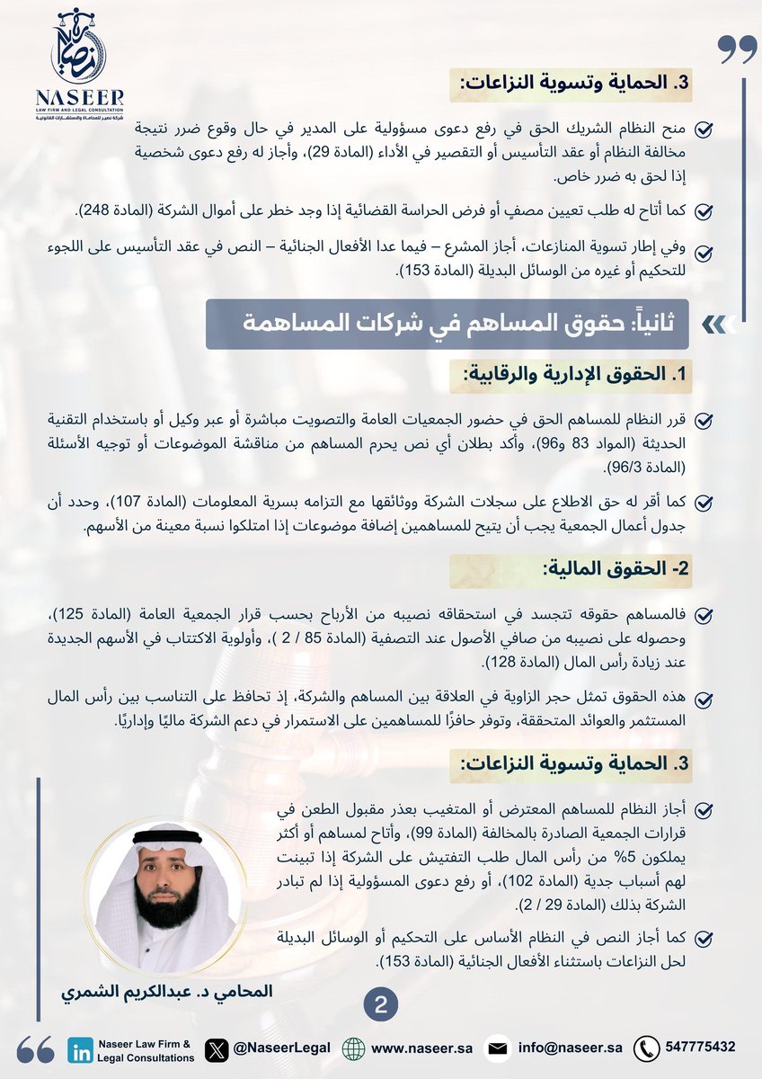 DR_KARIM2030's tweet photo. حقوق الشريك في نظام الشركات ال��عودي: قراءة تحليلية في النصوص النظامية

منح نظام الشركات السعودي الشركاء والمساهمين حزمة واسعة من الحقوق تضمن لهم مركزًا قانونيًا متوازنًا داخل الشركة، مع تمكينهم من المشاركة في الإدارة، وممارسة الرقابة، وضمان حصتهم من الأرباح والأصول، فضلًا عن آليات الحما��ة وتسوية النزاعات.
وما يميز النظام أنه أتاح من خلال عقد التأسيس أو النظام الأساس إضافة حقوق جديدة أو تعديل القائم منها، شريطة عدم التعارض مع أحكام النظام.

 أولًا: حقوق الشريك في شركات التضامن وذات المسؤولية المحدودة

 1. الحقوق الإدارية والرقابية:
أرسى النظام مبدأ الشفافية عبر منح الشريك غير المدير حق الاطلاع مرتين سنويًا على سير أعمال الشركة وفحص سجلاتها ووثائقها (المادة 41)، والمشاركة في المداولات والتصويت بنسبة حصصه (المادة 165)، مع إلزامية انعقاد الجمعية العامة سنويًا، والسماح بالانعقاد عبر الوسائل التقنية الحديثة.
كما أقر النظام في (المادة 21) حق الشركاء في الرقابة على الحسابات، بما يشكل أداة فاعلة لمتابعة أداء الإدارة.

 2. الحقوق المالية:
يستحق الشريك في شركات التضامن نصيبه من الأرباح بمجرد اعتماد القوائم المالية (المادة 47)، وفي الشركات ذات المسؤولية المحدودة يحق له نصيب من الأصول عن�� التصفية (المادة 175 /1) وأولوية تملك الحصص الجديدة عند زيادة رأس المال (المادة 172 /2). هذه الحقوق تمثل ضمانة لحماية الاستثمار وتحقيق التوازن بين رأس المال المقدم والعوائد المحققة.

 3. الحماية وتسوية النزاعات:
يحق للشريك رفع دعوى مسؤولية على المدير عند وقوع ضرر (المادة 29)، أو طلب فرض الحراسة القضائية (المادة 248). كما أجاز النظام النص على التحكيم أو الوسائل البديلة لحل النزاعات باستثناء القضايا الجنائية (المادة 153).

 ثانيًا: حقوق المساهم في شركات المساهمة

 1. الحقوق الإدارية والرقابية:
للمساهم الحق في حضور الجمعيات العامة والتصويت مباشرة أو عبر وكيل أو بالوسائل التقنية (المواد 83 و96)، وحق مناقشة الموضوعات وتوجيه الأسئلة (المادة 96 / 3).
كما منحه النظام حق الاطلاع على السجلات مع الالتزام بالسرية (المادة 107)، وإضافة بنود لاجتماعات الجمعية عند امتلاك نسبة محددة من الأسهم.

 2. الحقوق المالية:
تتضمن هذه الحقوق استحقاق الأرباح بحسب قرار الجمعية (المادة 125)، والحصول على نصيب من صافي الأصول عند التصفية (المادة 85/2)، وأولوية الاكتتاب في الأسهم الجديدة (المادة 128).

 3. الحماية وتسوية النزاعات:
يحق للمساهم المعترض أو المتغي�� الطعن في قرارات الجمعية المخالفة (المادة 99)، وطلب التفتيش على الشركة عند امتلاك 5% من رأس المال (المادة 102)، أو رفع دعوى المسؤولية مباشرة (المادة 29 /2).

 ثالثًا: العواقب النظامية للإخلال بالالتزامات

 1. عواقب مالية:
تعليق حقوق الشريك المتأخر عن تقديم حصته (المادة 15)، ورد الأرباح الموزعة بالمخالفة حتى لو كان المتسلم حسن النية (المادة 22 /2).

 2. عواقب إدارية وتنظيمية:
مسؤولية المؤسسين الشخصية والتضامنية عند عدم استيفاء إجراءات التأسيس (المادة 9 /3)، ومسؤولية الشريك أو المساهم عن الأخطاء المهنية في الشركات المهنية (المادة 209).

 3. عقوبات جزائية:
تتضمن السجن والغرامة في حالات إساءة استخدام أموال الشركة أو إفشاء أسرارها، أو الإهمال في إعداد محاضر الاجتماعات (المواد 260-261).

ختاما:
فما يتميز به نظام الشركات السعودي عن إطار متكامل يوازن بين مصلحة الشركاء والمساهمين، وحماية الكيان القانوني للشركة، من خلال مزيج من الحقوق المالية والإدارية والرقابية، مقرونة بعقوبات صارمة على الإخلال بها.
إن الوعي بهذه الحقوق والالتزامات ليس ترفًا قانونيًا، بل ضرورة ل��مان استدامة الشركات وتعزيز الثقة في بيئة الأعمال السعودية، بما يحقق حوكمة رشيدة ويحد من النزاعات.