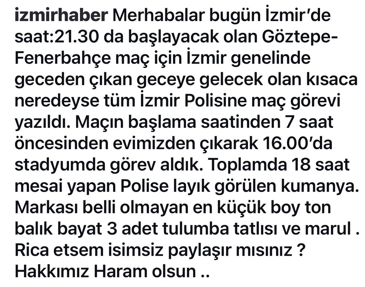 izmirtumed's tweet photo. Merhabalar bugün Izmir'de saat:21.30 da baslayacak olan Göztepe-Fenerbahçe maç için Izmir genelinde geceden çikan geceye gelecek olan kisaca neredeyse tüm Izmir Polisine maç görevi yazildi. Maçin baglama saatinden 7 saat öncesinden evimizden çikarak 16.00'da stadyumda görev aldik. Toplamda 18 saat mesai yapan Polise layik görülen kumanya.
Markasi belli olmayan en küçük boy ton ballk bayat 3 adet tulumba tatlisi ve marul .
Rica etsem isimsiz paylasir misiniz ?
Hakkimiz Haram olsun .. 

@izmirvaliligi  @RTErdogan  @TC_icisleri @personel_egm @AliYerlikaya @asayisberkemal0