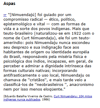 "Mais que teuto-brasileiro, ele foi um teuto-ameríndio: pois <a href="/CurtNimuendaju/">Curt Nimuendajú</a> nunca escondeu seu desprezo e sua indignação face aos habitantes de origem ou identidade européia do Brasil, responsáveis pela miséria física e psicológica dos índios [...]."
etnolinguistica.org/quote:19