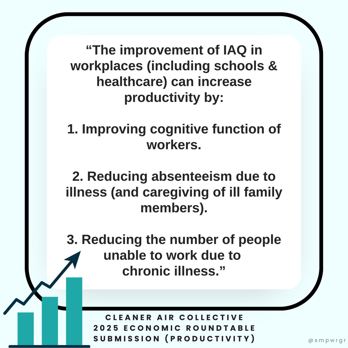 "The improvement of IAQ in workplaces (including schools & healthcare) can increase productivity by: 1. Improving cognitive function of workers. 2. Reducing absenteeism due to illness (and caregiving of ill family members). 3. Reducing the number of people unable to work due to chronic illness."