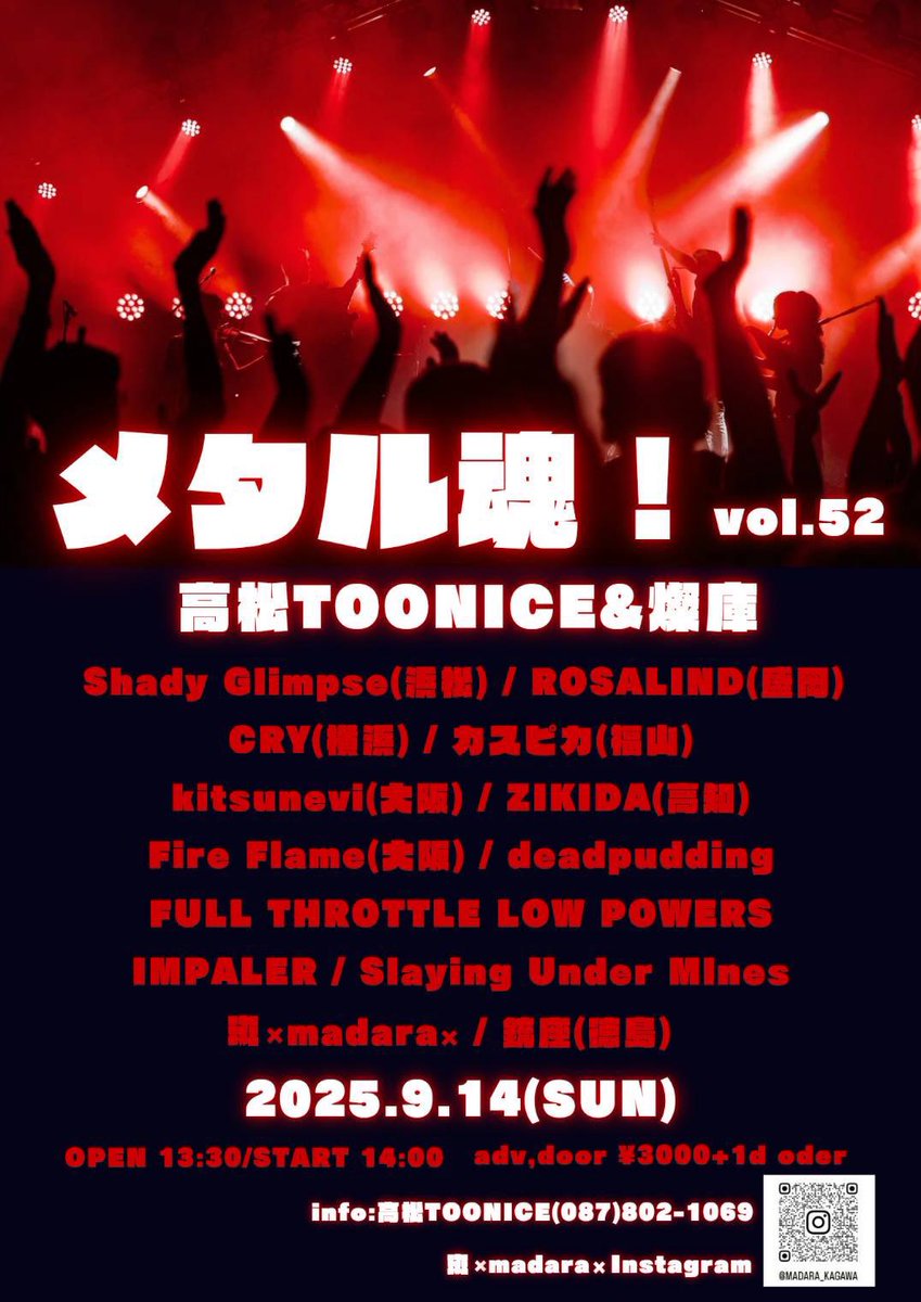 【Act追加！】
2025.9.14(日)メタル魂！vol.52
☆高松TOONICE &amp; 燦庫
open  13:30 / start 14:00
adv,door  ¥3,000+1d order
w/
・Shady Glimpse
・ROSALIND
・CRY
・カスピカ
・kitsunevi
・ZIKIDA
・Fire Flame
・銃座
・deadpudding 
・FULL THROTTLE LOW POWERS 
・IMPALER 
・斑×madara×