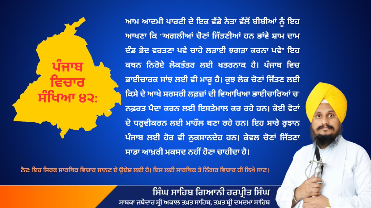 Singh Sahib Giani Harpreet Singh ji (@j_harpreetsingh) on Twitter photo ਪੰਜਾਬ
ਵਿਚਾਰ ਸੰਖਿਆ ੪੨:
ਆਮ ਆਦਮੀ ਪਾਰਟੀ ਦੇ ਇਕ ਵੱਡੇ ਨੇਤਾ ਵੱਲੋਂ ਬੀਬੀਆਂ ਨੂੰ ਇਹ ਆਖਣਾ ਕਿ “ਅਗਲੀਆਂ ਚੋਣਾਂ ਜਿੱਤਣੀਆਂ ਹਨ ਭਾਂਵੇ ਸ਼ਾਮ ਦਾਮ ਦੰਡ ਭੇਦ ਵਰਤਣਾ ਪਵੇ ਚਾਹੇ ਲੜਾਈ ਝਗੜਾ ਕਰਨਾ ਪਵੇ” ਇਹ ਕਥਨ ਨਿਰੋਏ ਲੋਕਤੰਤਰ ਲਈ ਖਤਰਨਾਕ ਹੈ। ਪੰਜਾਬ ਵਿਚ ਭਾਈਚਾਰਕ ਸਾਂਝ ਲਈ ਵੀ ਮਾਰੂ ਹੈ। ਕੁਝ ਲੋਕ ਚੋਣਾਂ ਜਿੱਤਣ ਲਈ ਕਿਸੇ ਦੇ ਆਖੇ ਸਰਸਰੀ ਪੰਜਾਬ
ਵਿਚਾਰ ਸੰਖਿਆ ੪੨:
ਆਮ ਆਦਮੀ ਪਾਰਟੀ ਦੇ ਇਕ ਵੱਡੇ ਨੇਤਾ ਵੱਲੋਂ ਬੀਬੀਆਂ ਨੂੰ ਇਹ ਆਖਣਾ ਕਿ “ਅਗਲੀਆਂ ਚੋਣਾਂ ਜਿੱਤਣੀਆਂ ਹਨ ਭਾਂਵੇ ਸ਼ਾਮ ਦਾਮ ਦੰਡ ਭੇਦ ਵਰਤਣਾ ਪਵੇ ਚਾਹੇ ਲੜਾਈ ਝਗੜਾ ਕਰਨਾ ਪਵੇ” ਇਹ ਕਥਨ ਨਿਰੋਏ ਲੋਕਤੰਤਰ ਲਈ ਖਤਰਨਾਕ ਹੈ। ਪੰਜਾਬ ਵਿਚ ਭਾਈਚਾਰਕ ਸਾਂਝ ਲਈ ਵੀ ਮਾਰੂ ਹੈ। ਕੁਝ ਲੋਕ ਚੋਣਾਂ ਜਿੱਤਣ ਲਈ ਕਿਸੇ ਦੇ ਆਖੇ ਸਰਸਰੀ