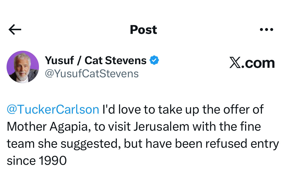 Cat Stevens, the legendary musician, is seeking to join Mother Agapia on a Holy Land trip to expose Israel’s apartheid regime and its persecution of Palestinian Christians and Muslims in the occupied territories: 

<a href="/YusufCatStevens/">Yusuf / Cat Stevens</a> 
<a href="/TuckerCarlson/">Tucker Carlson</a>