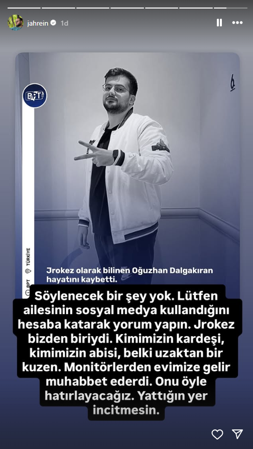 Jahrein: "Söylenecek bir şey yok. Lütfen ailesinin sosyal medya kullandığını hesaba katarak yorum yapın. Jrokez bizden biriydi. Kimimizin kardeşi, kimimizin abisi, belki uzaktan bir kuzen. Monitörlerden evimize gelir muhabbet ederdi. Onu öyle hatırlayacağız. Yattığın yer