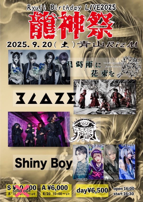 🔊情報更新🔊

Shiny Boy メンバー更新！

Sチケット完売御礼✨

2025年9月20日(土)青山RizM

🐉Ryuji Birthday event 『龍神祭』2025🐉

open 16:00 / start 16:30

[出演]
■月時雨に花束を
■BLAZE
■泥眼
■Shiny Boys
Vo.ろっしー
Gt. bo_ya(Co'COON)
Ba.Eren(ex.覚醒アリア)
Dr.和春