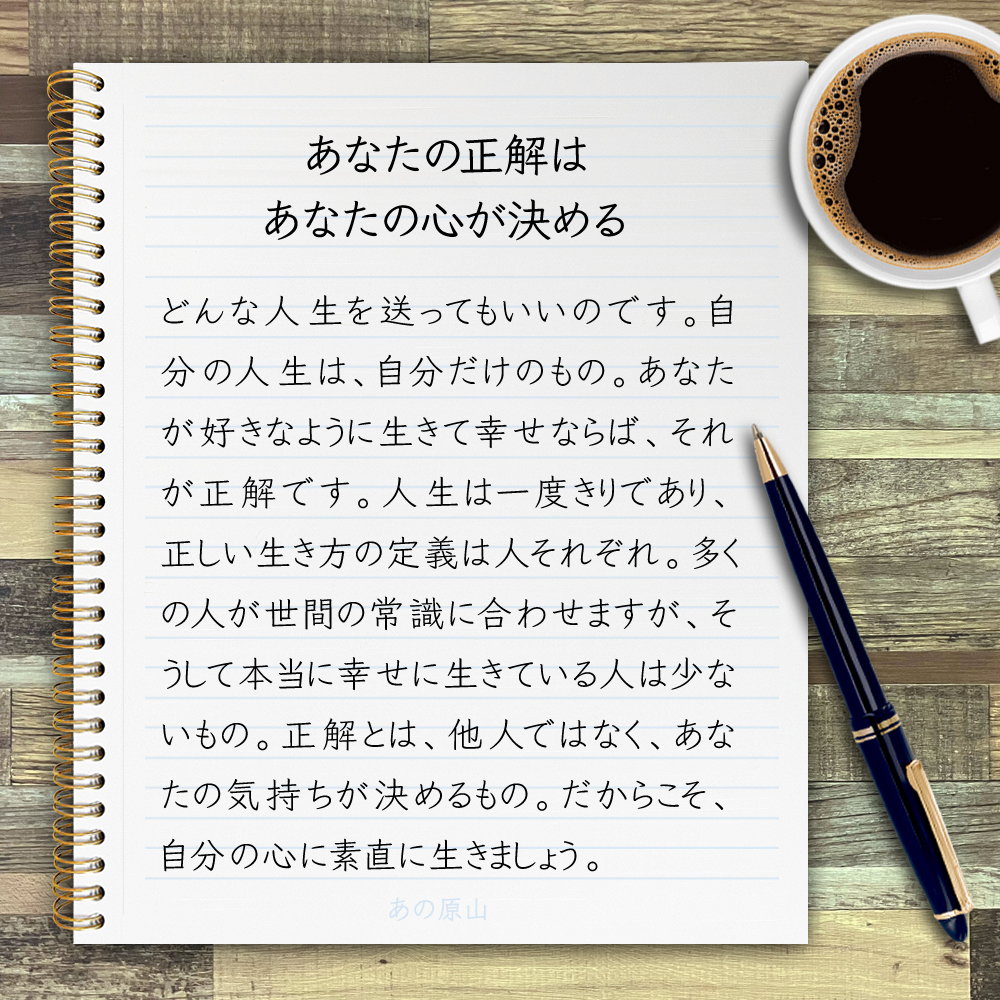 【あなたの正解は、あなたの心が決める】どんな人生を送ってもいいのです。自分の人生は、自分だけのもの。あなたが好きなように生きて幸せならば、それが正解です。人生は一度きりであり、正しい生き方の定義は人それぞれ。多くの人が世間の常識に合わせますが、そうして本当に幸せに生きている人は少