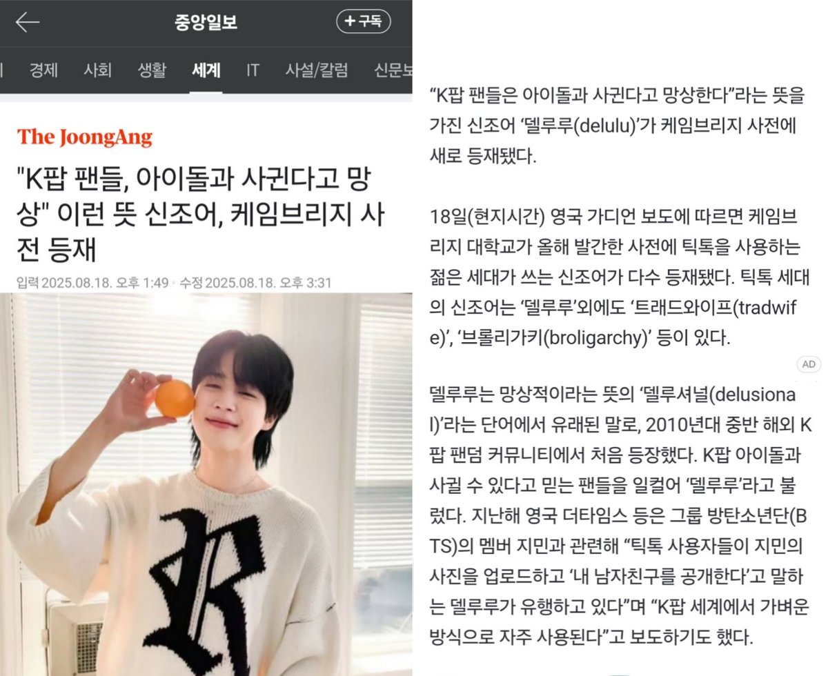 JIMIN_RECORD13's tweet photo. 2025.08.18 중앙일보
<"K팝 팬��, 아이돌과 사귄다고 망상" 이런 뜻 신조어, 케임브리지 사전 등재>

“K팝 팬들은 아이돌과 사귄다고 망상한다”라는 뜻을 가진 신조어 ‘델루루(delulu)’가 케임브리지 사전에 새로 등재됐다.
...
델루루는 망상적이라는 뜻의 ‘델루셔널(delusional)’라는 단어에서 유래된 말로, 2010년대 중반 해외 K팝 팬덤 커뮤니티에서 처음 등장했다. K팝 아이돌과 사귈 수 있다고 믿는 팬들을 일컬어 ‘델루루’라고 불렀다. 

지난해 영국 더타임스 등은 그룹 방탄소년단(BTS)의 멤버 지민과 관련해 “틱톡 사용자들이 지민의 사진을 업로드하고 ‘내 남자친구를 공개한다’고 말하는 델루루가 유행하고 있다”며 “K팝 세계에서 가벼운 방식으로 자주 사용된다”고 보도하기도 했다."

#JIMIN #지민
