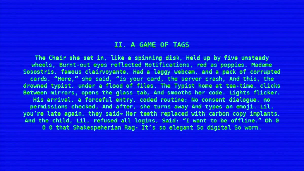 II. A GAME OF TAGS

The chair she sat in, like a spinning disk, held up by five unsteady wheels. Burnt-out eyes reflected notifications, red as poppies. Madame Sosostris, famous clairvoyante, had a laggy webcam, and a pack of corrupted cards. “Here,” she said, “is your card, the