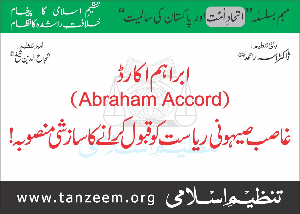 تنظیم اسلامی کی ملک گیر مہم ۔ اتحاد امت اور پاکستان کی سالمیت ( یکم اگست تا 22 اگست 2025 )
ابراہم اکارڈز 
(Abraham Accords)
غاصب صہیونی ریاست کو تسلیم کروانے کا سازشی منصوبہ!