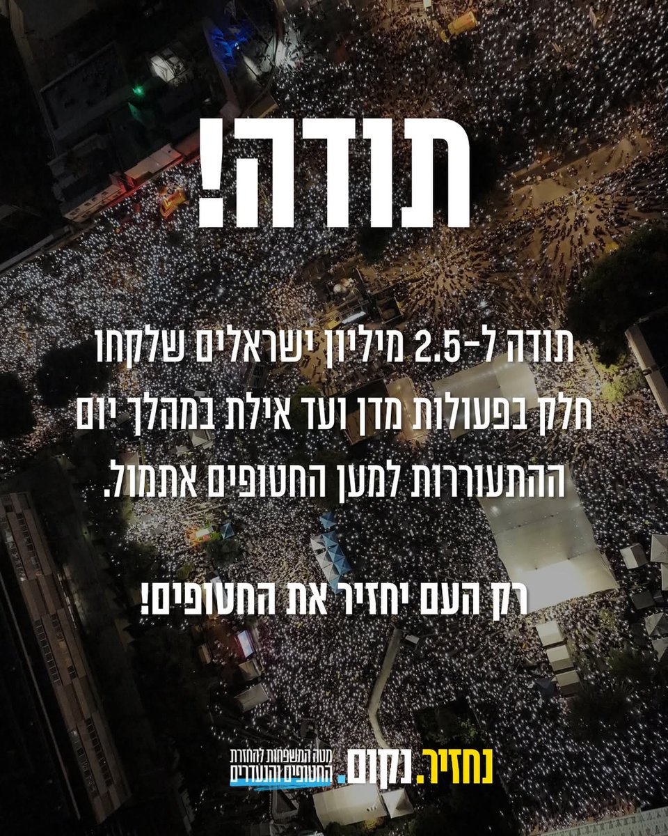 הודעת מטה החטופים:
תודה!
תודה לכ-400 אלף ישראליות וישראלים שהשתתפו באירוע השיא בכיכר החטופים.

תודה להסתדרות החדשה, לארגוני העובדים, לראשי המגזר העסקי ולכ-6,000 חברות ועסקים שבחרו לגלות סולידריות עם 50 אחינו ואחותנו הנמקים בשבי חמאס.

תודה ל-65 מטות השטח של מטה משפחות החטופים.