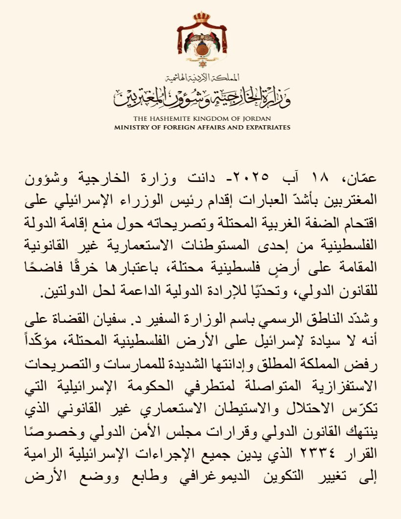 ForeignMinistry's tweet photo. دانت وزارة الخارجية وشؤون المغتربين بأشدّ العبارات إقدام رئيس الوزراء الإسرائيلي على اقتحام الضفة الغربية المحتلة وتصريحاته حول منع إقامة الدولة الفلسطينية من إحدى المستوطنات الاستعمارية غير القانونية المقامة على أرضٍ فلسطينية محتلة، باعتبارها خرقًا فاضحًا للقانون الدولي، وتحدّيًا للإرادة الدولية الداعمة لحل الدولتين. 

وشدّد الناطق الرسمي باسم الوزارة السفير د. سفيان القضاة على أنه لا سيادة لإسرائيل على الأرض الفلسطينية المحتلة، مؤكّداً رفض المملكة المطلق وإدانتها الشديدة للممارسات والتصريحات الاستفزازية المتواصلة لمتطرفي الحكومة الإسرائيلية التي تكرّس الاحتلال والاستيطان الاستعماري غير القانوني الذي ينتهك القانون الدولي وقرارات مجلس الأمن الدولي وخصوصًا القرار ٢٣٣٤ الذي يدين جميع الإجراءات الإسرائيلية الرامية إلى تغيير التكوين الديموغرافي وطابع ووضع الأرض الفلسطينية المحتلة منذ عام ١٩٦٧، بما فيها القدس الشرقية، إضافة إلى الرأي الاستشاري لمحكمة العدل الدولية الذي أكّد ضرورة إنهاء الاحتلال الإسرائيلي وبطلان ضم الأراضي الفلسطينية المحتلة.

وحذّر السفير القضاة من استمرار إجراءات الحكومة الإسرائيلية الأحادية اللا شرعية والتصريحات والإجراءات الاحادية الرامية إلى فرض وقائع جديدة بالقوة، ومواصلة تنفيذ خططها التوسّعية في الضفة الغربية المحتلة والتصعيدية في المنطقة، التي تشجّع على استمرار دوّامات العنف والصراع، الأمر الذي يتطلب موقفًا دوليًّا واضحًا بإدانتها والتحذير من عواقبها الوخيمة على أمن المنطقة واستقرارها.

وجدّد السفير القضاة دعوة المجتمع الدولي إلى تحمل مسؤولياته القانونية والأخلاقية، وإلزام إسرائيل وحكومتها المتطرفة وقف عدوانها على غزة، وتصعيدها الخطير في الضفة الغربية المحتلة وتصريحات مسؤوليها التحريضية، وتوفير الحماية اللازمة للشعب الفلسطيني وتلبية حقوقه المشروعة في إقامة دولته المستقلة ذات السيادة على ترابه الوطني، ووقف الجرائم بحقه ومحاسبة مرتكبيها.

#الأردن 
#الضفة_الغربية_المحتلة