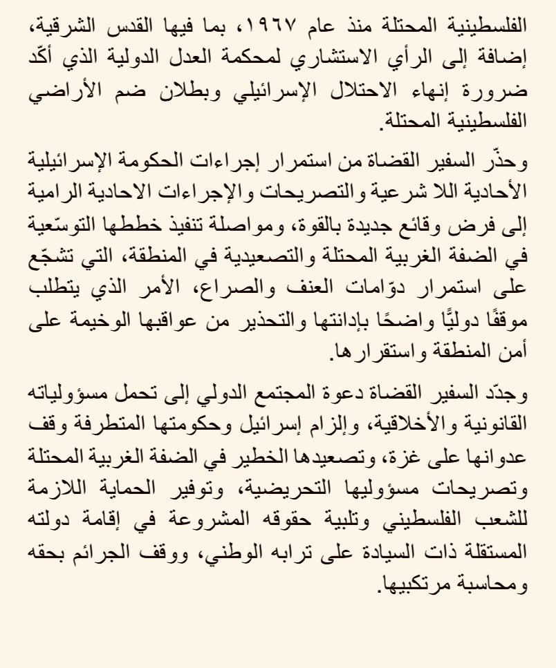 ForeignMinistry's tweet photo. دانت وزارة الخارجية وشؤون المغتربين بأشدّ العبارات إقدام رئيس الوزراء الإسرائيلي على اقتحام الضفة الغربية المحتلة وتصريحاته حول منع إقامة الدولة الفلسطينية من إحدى المستوطنات الاستعمارية غير القانونية المقامة على أرضٍ فلسطينية محتلة، باعتبارها خرقًا فاضحًا للقانون الدولي، وتحدّيًا للإرادة الدولية الداعمة لحل الدولتين. 

وشدّد الناطق الرسمي باسم الوزارة السفير د. سفيان القضاة على أنه لا سيادة لإسرائيل على الأرض الفلسطينية المحتلة، مؤكّداً رفض المملكة المطلق وإدانتها الشديدة للممارسات والتصريحات الاستفزازية المتواصلة لمتطرفي الحكومة الإسرائيلية التي تكرّس الاحتلال والاستيطان الاستعماري غير القانوني الذي ينتهك القانون الدولي وقرارات مجلس الأمن الدولي وخصوصًا القرار ٢٣٣٤ الذي يدين جميع الإجراءات الإسرائيلية الرامية إلى تغيير التكوين الديموغرافي وطابع ووضع الأرض الفلسطينية المحتلة منذ عام ١٩٦٧، بما فيها القدس الشرقية، إضافة إلى الرأي الاستشاري لمحكمة العدل الدولية الذي أكّد ضرورة إنهاء الاحتلال الإسرائيلي وبطلان ضم الأراضي الفلسطينية المحتلة.

وحذّر السفير القضاة من استمرار إجراءات الحكومة الإسرائيلية الأحادية اللا شرعية والتصريحات والإجراءات الاحادية الرامية إلى فرض وقائع جديدة بالقوة، ومواصلة تنفيذ خططها التوسّعية في الضفة الغربية المحتلة والتصعيدية في المنطقة، التي تشجّع على استمرار دوّامات العنف والصراع، الأمر الذي يتطلب موقفًا دوليًّا واضحًا بإدانتها والتحذير من عواقبها الوخيمة على أمن المنطقة واستقرارها.

وجدّد السفير القضاة دعوة المجتمع الدولي إلى تحمل مسؤولياته القانونية والأخلاقية، وإلزام إسرائيل وحكومتها المتطرفة وقف عدوانها على غزة، وتصعيدها الخطير في الضفة الغربية المحتلة وتصريحات مسؤوليها التحريضية، وتوفير الحماية اللازمة للشعب الفلسطيني وتلبية حقوقه المشروعة في إقامة دولته المستقلة ذات السيادة على ترابه الوطني، ووقف الجرائم بحقه ومحاسبة مرتكبيها.

#الأردن 
#الضفة_الغربية_المحتلة