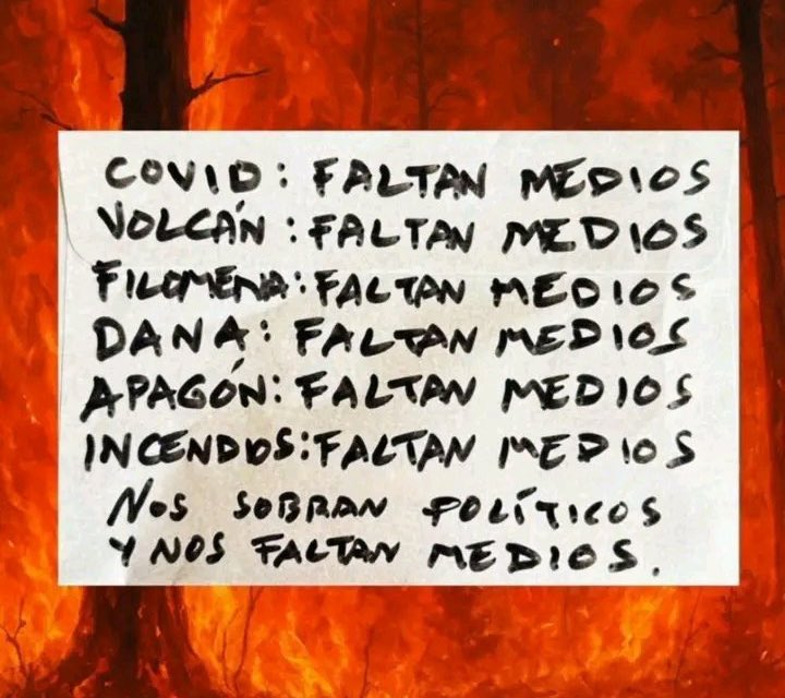 España se infecta…
España se inunda…
España se apaga…
España se incendia…

Faltan medios. Sobran políticos.

Que os aproveche el rédito político que podáis sacar sobre el sufrimiento del pueblo. Sin vergüenzas.