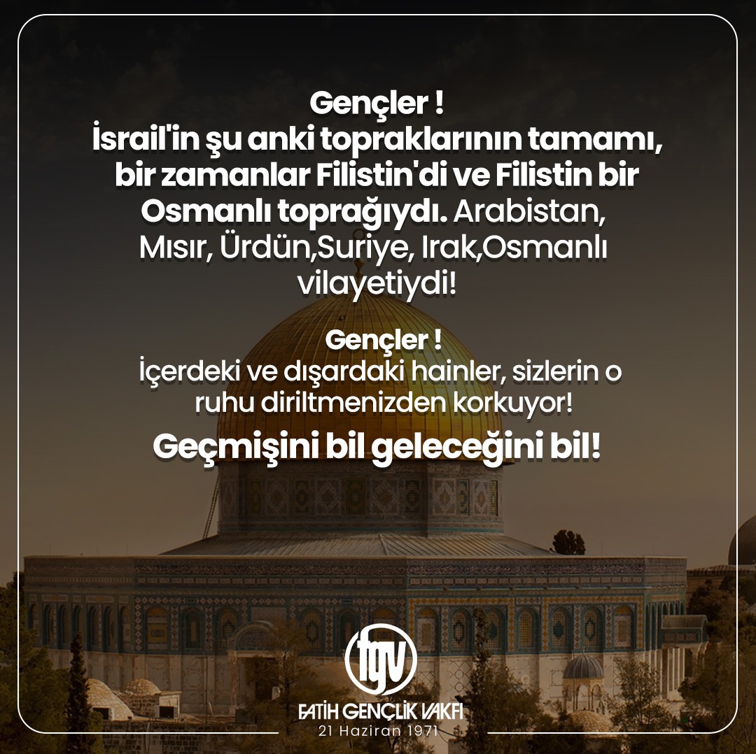 Gençler!
İsrail'in şu anki topraklarının tamamı, bir zamanlar Filistin'di ve Filistin bir Osmanlı toprağıydı. Arabistan, Mısır, Ürdün,Suriye, Irak,Osmanlı vilayetiydi!
Gençler!
İçerdeki ve dışardaki hainler, sizlerin o ruhu diriltmenizden korkuyor!
Geçmişini bil geleceğini bil!