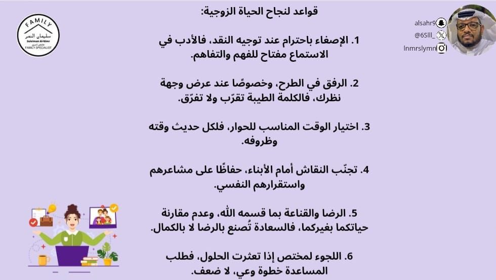 قواعد لنجاح الحياة الزوجية:
1. الإصغاء باحترام عند توجيه النقد، فالأدب في الاستماع مفتاح للفهم والتفاهم.
2. الرفق في الطرح، وخصوصًا عند عرض وجهة نظرك، فالكلمة الطيبة تقرّب ولا تفرّق.
3. اختيار الوقت المناسب للحوار، فلكل حديث وقته وظروفه.
4. تجنّب النقاش أمام الأبناء، حفاظًا على