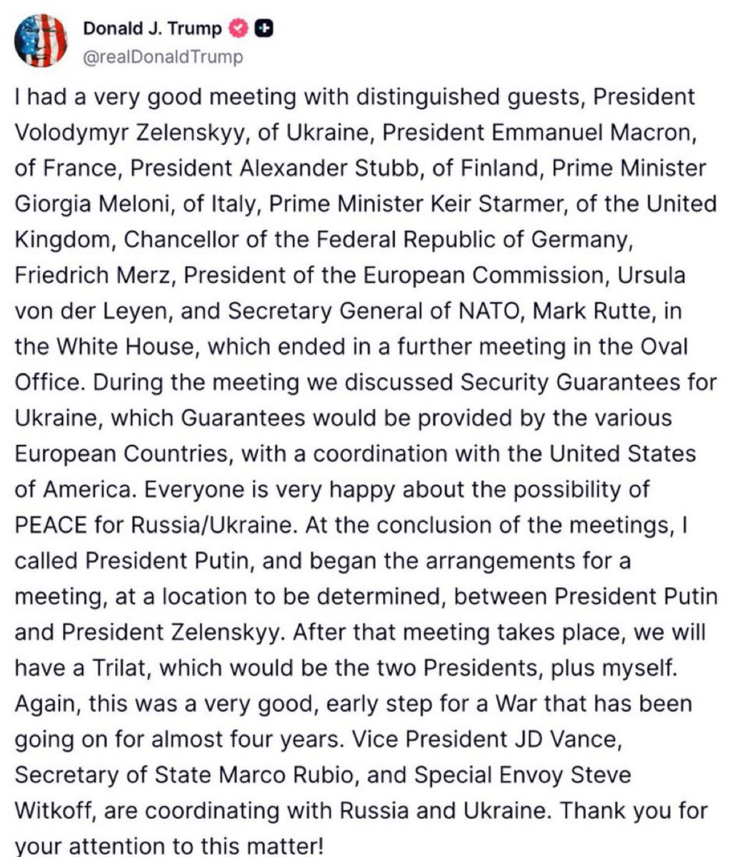 Lucasl2025's tweet photo. Tive uma reunião muito boa com convidados distintos: o Presidente Volodymyr Zelenskyy, da Ucrânia, o Presidente Emmanuel Macron, da França, o Presidente Alexander Stubb, da Finlândia, a Primeira-Ministra Giorgia Meloni, da Itália, o Primeiro-Ministro Keir Starmer, do Reino Unido, o Chanceler da República Federal da Alemanha, Friedrich Merz, a Presidente da Comissão Europeia, Ursula von der Leyen, e o Secretário-Geral da OTAN, Mark Rutte, na Casa Branca, que terminou com outra reunião no Salão Oval.

Durante a reunião, discutimos Garantias de Segurança para a Ucrânia, que seriam fornecidas por vários países europeus, em coordenação com os Estados Unidos da América. Todos estão muito felizes com a possibilidade de PAZ para Rússia/Ucrânia.

Ao final das reuniões, liguei para o Presidente Putin e iniciei os preparativos para um encontro, em local ainda a ser definido, entre o Presidente Putin e o Presidente Zelenskyy. Após essa reunião, teremos um Trilateral, que seriam os dois Presidentes, mais eu.

Novamente, isso foi um passo muito bom e inicial para uma Guerra que já dura quase quatro anos. O Vice-Presidente JD Vance, o Secretário de Estado Marco Rubio e o Enviado Especial Steve Witkoff estão coordenando com a Rússia e a Ucrânia. Obrigado pela sua atenção a este assunto!