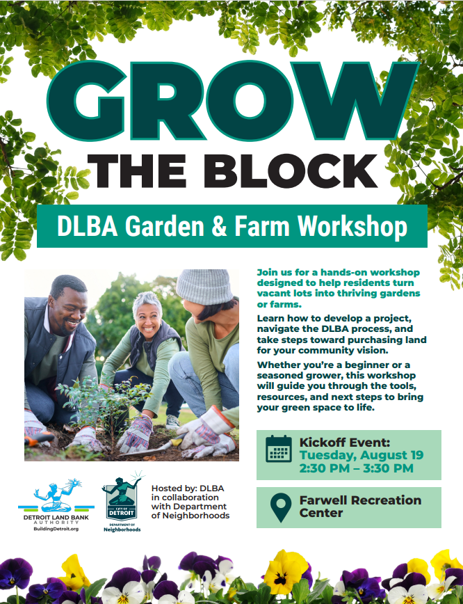 🌱 Grow the Block! 
Ready to turn a vacant lot into a thriving garden or farm? Join the DLBA and the City of Detroit’s Department of Neighborhoods for a hands-on workshop that will guide you through the process — from project planning to purchasing land for your community vision.
