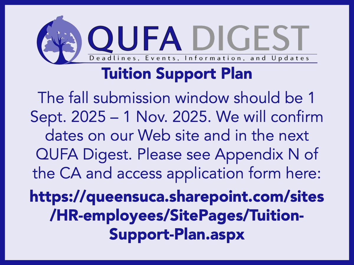 QUFA Digest: Tuition Support Plan: The fall submission window should be 1 Sept. 2025 – 1 Nov. 2025. We will confirm dates on our Web site and in the next QUFA Digest. Please see Appendix N of the CA and access application form here: queensuca.sharepoint.com/sites/HR-emplo…