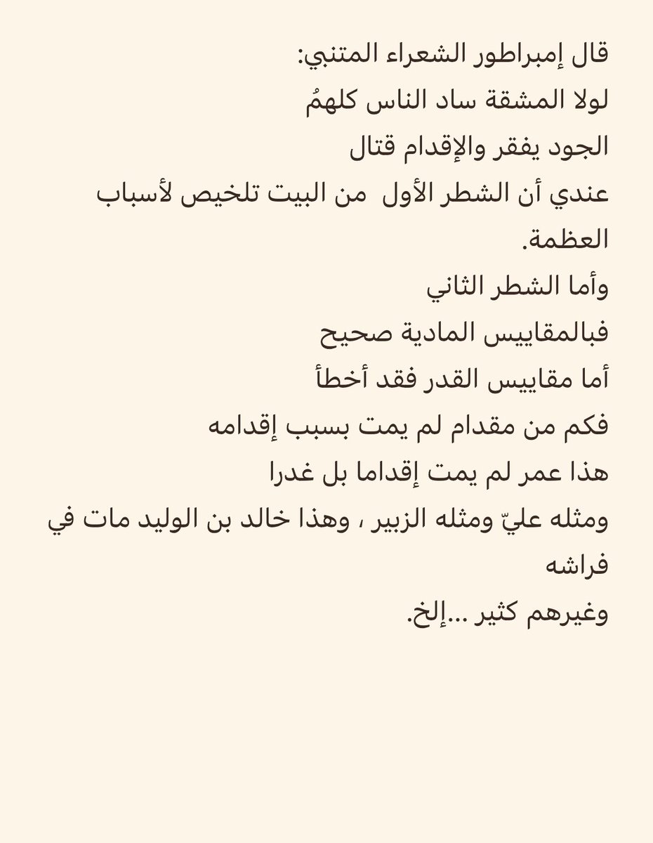 DrDHAFIRAMRI's tweet photo. أرسل إليّ صديق برسالة (صورتها أسفل التغريدة) ينقد قول المتنبّي:
لولا المشقّة ساد الناسُ كلُّهُمُ
الجودُ يُفقِرُ والإقدامُ قتّالُ
فأجبته:
 غفر الله لك:
الشطر الثاني أثمن من الذهب، وأحرى بالحفظ ممّا بين الحاجب والهدَب، وأنضر ما قالته العرب، وأشبه كلام الناس بالأدب، وأحقّ بين الشعر أن يُنتخب، وأجدر ما في الصحف يُكتتب، وأولى أن يُجدّ في إثره الطلب، وأن يستساغ لأجله التعب، وأن يوصف بالعجب، ويُنعت باجمل لقب، إذا حُرّك معناه خلَب، وإذا طلبه ذووه اقترب. وإن رامه غيرهم احتجب.
الجود يفقر البخيل، والإقدام يقتل الجبان. الجود لا يلازمه الفقر ، والإقدام لا يلازمه الموت. إنّما نفس المرء تنازعها طباعها؛ فيخاف البخيل الفقر فيحجم عن الجود، ويخاف الجبان القتل فيكعّ عن الإقدام. الجواد لا يخاف الفقر، والشجاع لا يخاف القتل.

. المتنبّي يشير إلى طباع النفس. الجود في نظر البخيل يُفقر 
والإقدام في نظر الجبان يقتل.
فكلامه لا يلزم منه أنّ كلّ من أنفق افتقر، ولا كلّ من أقدم قُتل.
وهذا وجه مؤكّد في المعنى؛ فأنت تقول زيد يصحب الصالحين فهل يعني أنّ كلّ صالح فهو صاحب لزيد؟!

كما أنّ الفقر ليس قلّة المال، وإنّما الفقر ادّخار المال والعيش عيشة البخيل، ولو كان ماله مال قارون فهو فقير. 
قال الشاعر:
إنّ القُنوع الغنى لا كثرةُ المالِ

وأمّا الجبان فإنّه حين يقدم إقدام الشجاع يخاف أن يقتل نفسه، فيكعّ.
قال الشاعر؛
تأخّرت أستبقي الحياة فلم أجد
بقاء لنفسي مثل أن أتقدّما.!