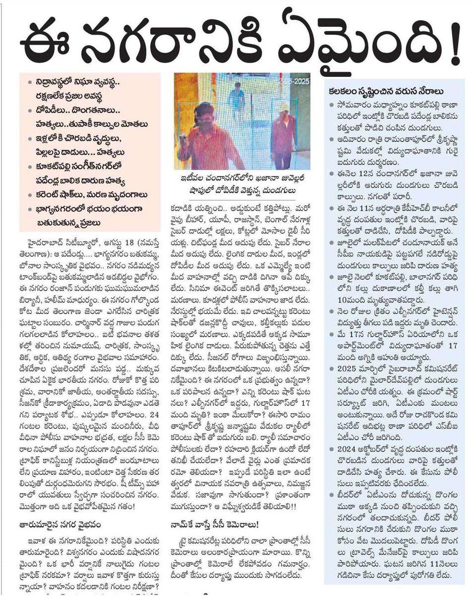 హైదరాబాద్‌ నగరానికి ఏమైంది❓
అటు పాలన గాలికి.. ఇటు క్రైం పైపైకి‼️

🚔 పత్తాలేని పోలీస్‌.. జాడలేని జీహెచ్‌ఎంసీ

🕵️ నిద్రావస్థలో నిఘా వ్యవస్థ.. రక్షణలేక ప్రజల అవస్థ

⚠️ దోపిడీలు, దొంగతనాలు, హత్యలు, కాల్పుల మోతలు. ఇండ్లలోకి చొరబడి వృద్ధులు, పిల్లలపై దాడులు, అఘాయిత్యాలు

🛣️