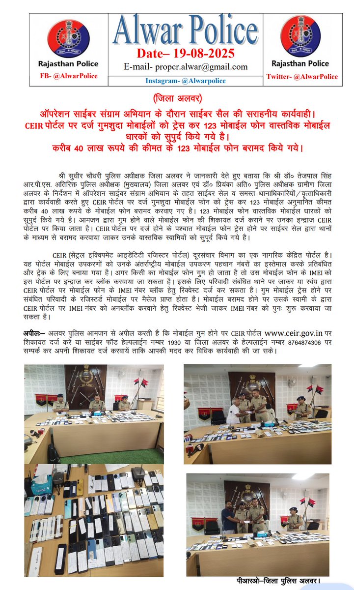 (जिला अलवर)
ऑपरेशन साईबर संग्राम अभियान के दौरान साईबर सैल की सराहनीय कार्यवाही। 

CEIR पोर्टल पर दर्ज गुमशुदा मोबाईलों को ट्रेस कर 123 मोबाईल फोन वास्तविक मोबाईल धारकों को सुपुर्द किये गये है।
करीब 40 लाख रूपये की कीमत के 123 मोबाईल फोन बरामद किये गये।
<a href="/PoliceRajasthan/">Rajasthan Police</a>
