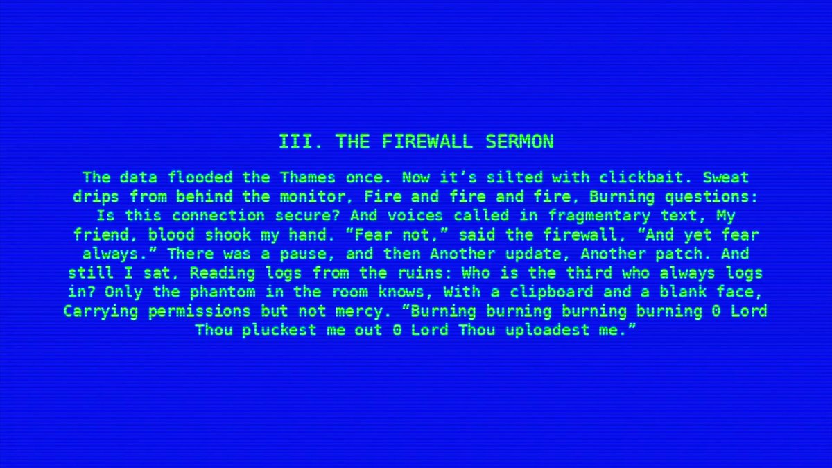 III. THE FIREWALL SERMON

The data flooded the Thames once. Now it’s silted with clickbait. Sweat drips from behind the monitor. Fire and fire and fire, burning questions: is this connection secure? And voices called in fragmentary text, “My friend, blood shook my hand.” “Fear