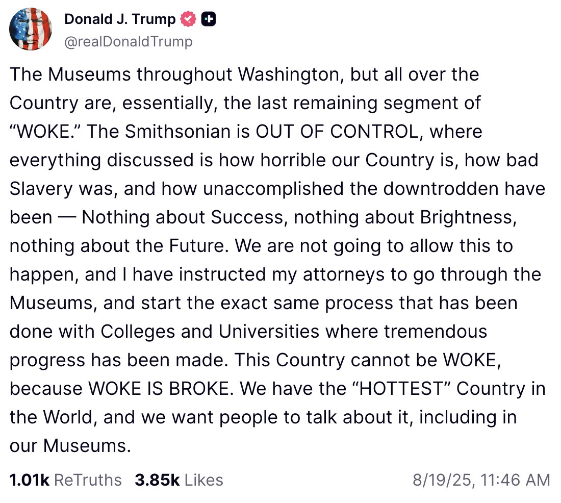NEWS: Trump says the Smithsonian is “WOKE” and “OUT OF CONTROL” because they talk about “how bad slavery was,” and says he has instructed his attorneys to stop this at museums in D.C.