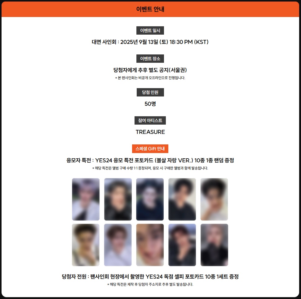 TREASURE 3rd MINI ALBUM [LOVE PULSE] 발매 기념
비공개 오프라인 컨셉 팬사인회 이벤트

🔗 ye4.kr/xxEx1
🗓 이벤트 기간: 8/20(수) 11:00 ~ 8/23(토) 23:59

🖤응모 방법: 이벤트 기간 한정 응모 상품을 구매한 YES24 회원 중 총 50명 추첨(1인 1매, 중복 당첨 불가)
🧡응모자 전원: